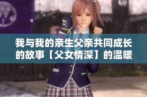 我与我的亲生父亲共同成长的故事【父女情深】的温暖回忆