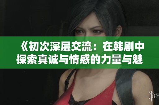 《初次深层交流：在韩剧中探索真诚与情感的力量与魅力》
