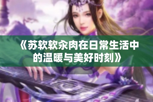 《苏软软汆肉在日常生活中的温暖与美好时刻》