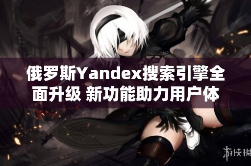 俄罗斯Yandex搜索引擎全面升级 新功能助力用户体验提升