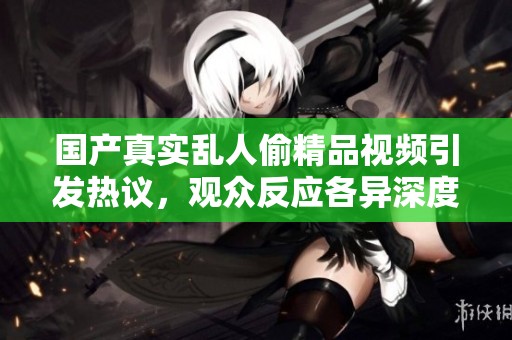 国产真实乱人偷精品视频引发热议，观众反应各异深度解析