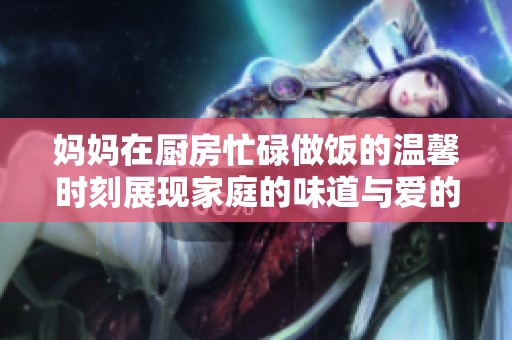 妈妈在厨房忙碌做饭的温馨时刻展现家庭的味道与爱的传承