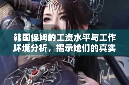 韩国保姆的工资水平与工作环境分析，揭示她们的真实待遇现状
