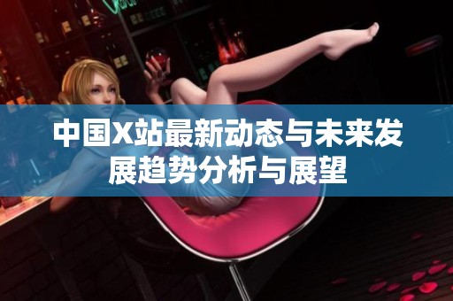 中国X站最新动态与未来发展趋势分析与展望