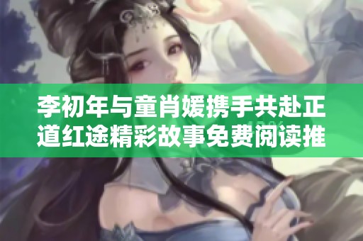 李初年与童肖媛携手共赴正道红途精彩故事免费阅读推荐