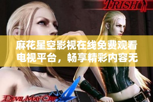麻花星空影视在线免费观看电视平台，畅享精彩内容无广告干扰