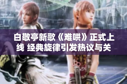 白敬亭新歌《难哄》正式上线 经典旋律引发热议与关注