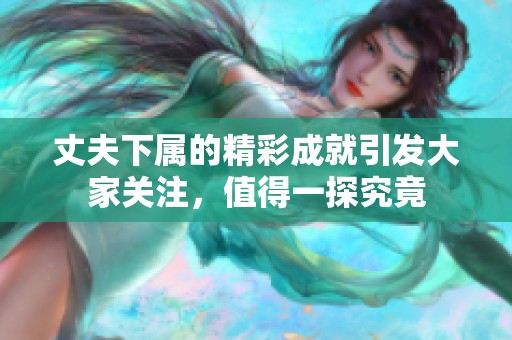 丈夫下属的精彩成就引发大家关注，值得一探究竟