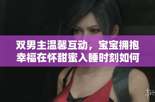双男主温馨互动，宝宝拥抱幸福在怀甜蜜入睡时刻如何最完美