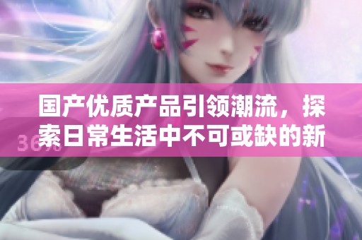 国产优质产品引领潮流，探索日常生活中不可或缺的新选择