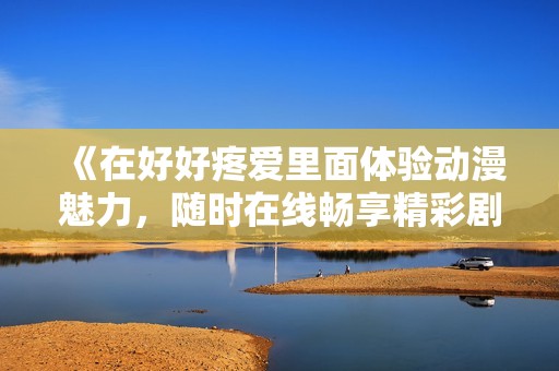 《在好好疼爱里面体验动漫魅力，随时在线畅享精彩剧情》