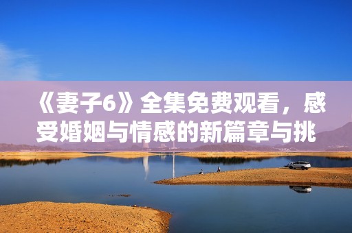 《妻子6》全集免费观看，感受婚姻与情感的新篇章与挑战