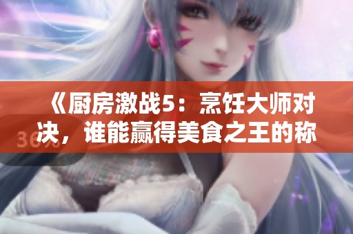 《厨房激战5：烹饪大师对决，谁能赢得美食之王的称号》
