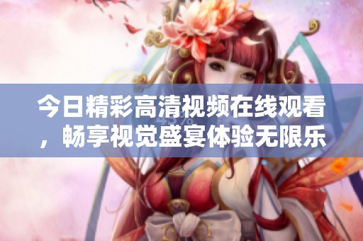 今日精彩高清视频在线观看，畅享视觉盛宴体验无限乐趣