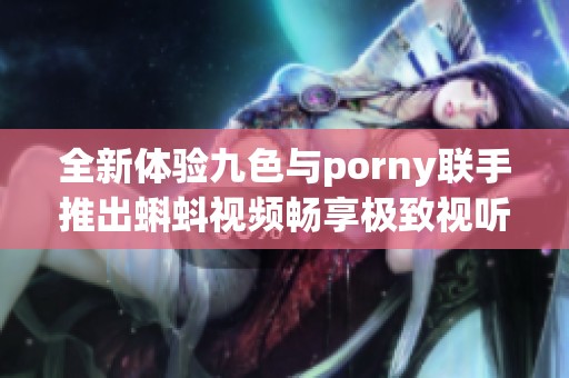 全新体验九色与porny联手推出蝌蚪视频畅享极致视听盛宴
