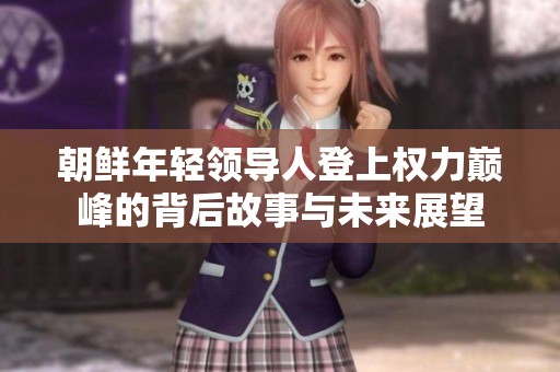 朝鲜年轻领导人登上权力巅峰的背后故事与未来展望