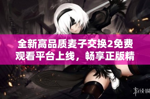 全新高品质麦子交换2免费观看平台上线，畅享正版精彩内容