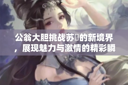公翁大胆挑战苏玥的新境界，展现魅力与激情的精彩瞬间