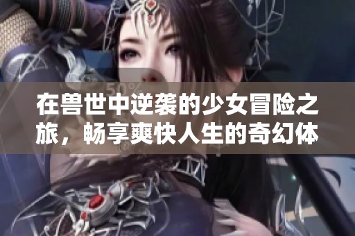 在兽世中逆袭的少女冒险之旅，畅享爽快人生的奇幻体验
