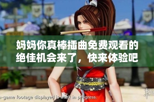 妈妈你真棒插曲免费观看的绝佳机会来了，快来体验吧！