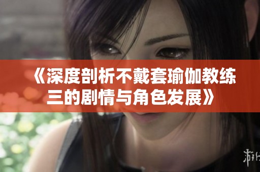 《深度剖析不戴套瑜伽教练三的剧情与角色发展》
