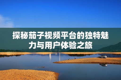 探秘茄子视频平台的独特魅力与用户体验之旅