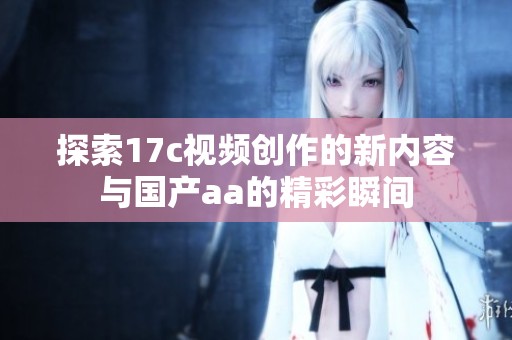 探索17c视频创作的新内容与国产aa的精彩瞬间