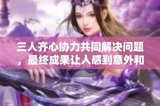 三人齐心协力共同解决问题，最终成果让人感到意外和放松