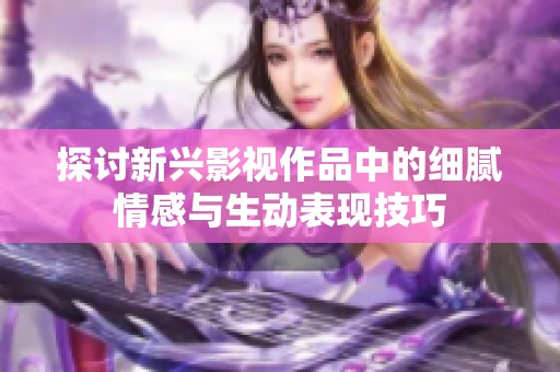 探讨新兴影视作品中的细腻情感与生动表现技巧