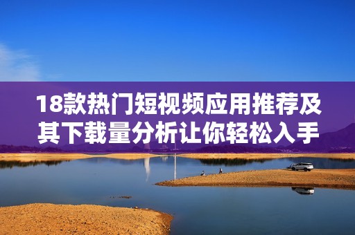 18款热门短视频应用推荐及其下载量分析让你轻松入手