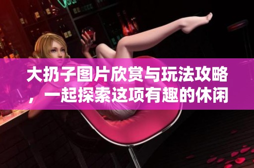大扔子图片欣赏与玩法攻略，一起探索这项有趣的休闲活动吧