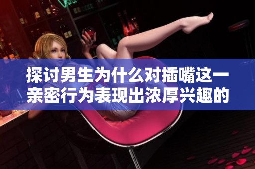 探讨男生为什么对插嘴这一亲密行为表现出浓厚兴趣的原因