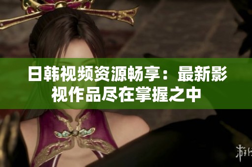 日韩视频资源畅享：最新影视作品尽在掌握之中