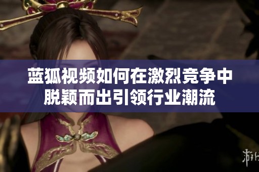 蓝狐视频如何在激烈竞争中脱颖而出引领行业潮流