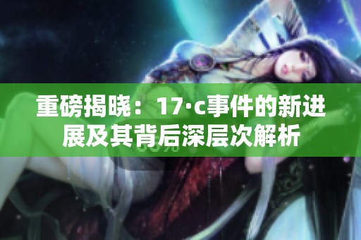 重磅揭晓：17·c事件的新进展及其背后深层次解析