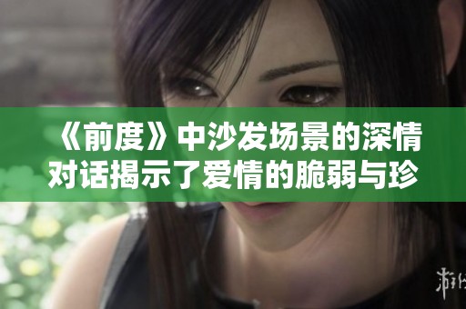 《前度》中沙发场景的深情对话揭示了爱情的脆弱与珍贵