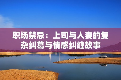 职场禁忌：上司与人妻的复杂纠葛与情感纠缠故事