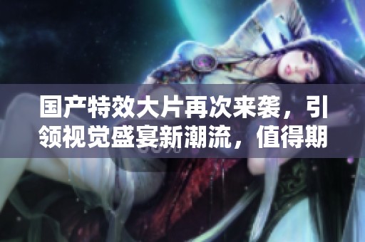 国产特效大片再次来袭，引领视觉盛宴新潮流，值得期待！
