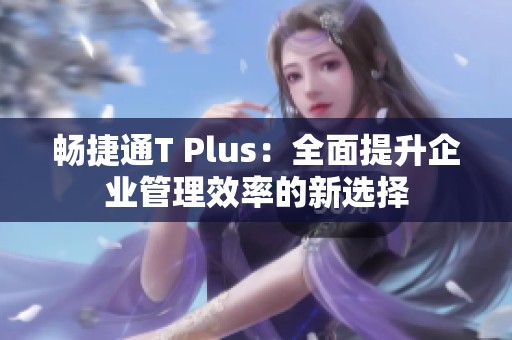 畅捷通T Plus：全面提升企业管理效率的新选择