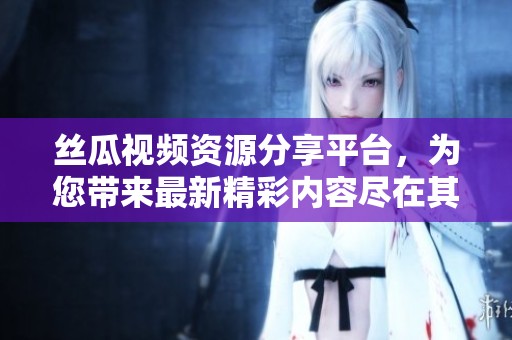 丝瓜视频资源分享平台，为您带来最新精彩内容尽在其中