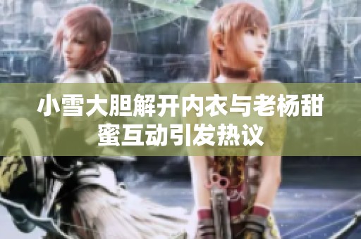 小雪大胆解开内衣与老杨甜蜜互动引发热议