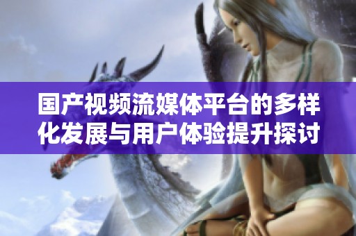 国产视频流媒体平台的多样化发展与用户体验提升探讨