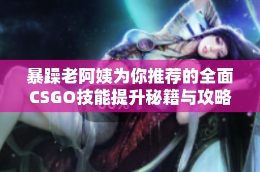 暴躁老阿姨为你推荐的全面CSGO技能提升秘籍与攻略