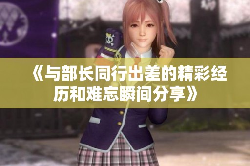 《与部长同行出差的精彩经历和难忘瞬间分享》