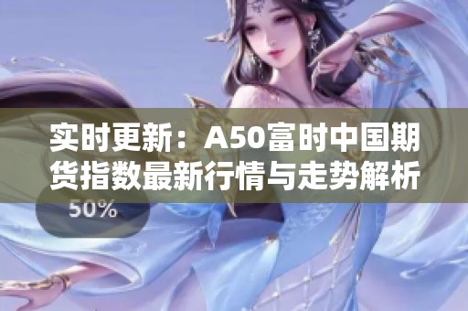 实时更新：A50富时中国期货指数最新行情与走势解析