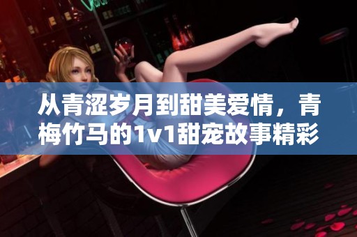 从青涩岁月到甜美爱情，青梅竹马的1v1甜宠故事精彩纷呈