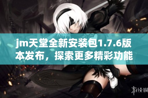 jm天堂全新安装包1.7.6版本发布，探索更多精彩功能体验