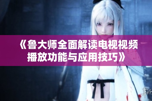 《鲁大师全面解读电视视频播放功能与应用技巧》