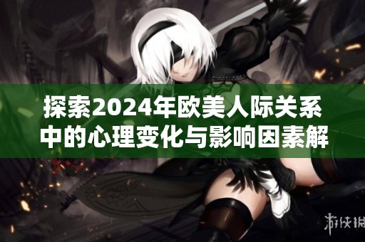 探索2024年欧美人际关系中的心理变化与影响因素解析