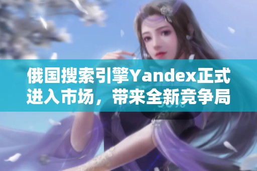 俄国搜索引擎Yandex正式进入市场，带来全新竞争局面